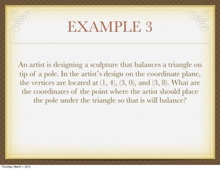 EXAMPLE 3

             An artist is designing a sculpture that balances a triangle on
             tip of a pole. In the artistʼs design on the coordinate plane,
             the vertices are located at (1, 4), (3, 0), and (3, 8). What are
              the coordinates of the point where the artist should place
                  the pole under the triangle so that is will balance?




Thursday, March 1, 2012
 