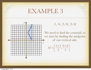 EXAMPLE 3
                          y
                                            (1, 4), (3, 0), (3, 8)

                                     We need to ﬁnd the centroid, so
                                     we start by ﬁnding the midpoint
                                           of our vertical side.
                                 x
                                          ⎛ 3 + 3 0 + 8⎞
                                       M =⎜      ,     ⎟
                                          ⎝ 2       2 ⎠




Thursday, March 1, 2012
 