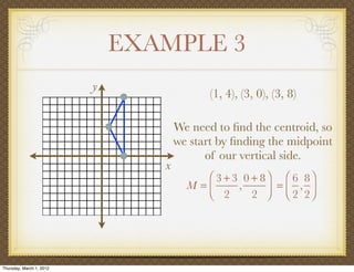 EXAMPLE 3
                          y
                                            (1, 4), (3, 0), (3, 8)

                                     We need to ﬁnd the centroid, so
                                     we start by ﬁnding the midpoint
                                           of our vertical side.
                                 x
                                          ⎛ 3 + 3 0 + 8⎞ ⎛ 6 8⎞
                                       M =⎜      ,     ⎟ = ⎜ 2 , 2⎟
                                          ⎝ 2       2 ⎠ ⎝         ⎠




Thursday, March 1, 2012
 