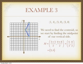 EXAMPLE 3
                          y
                                            (1, 4), (3, 0), (3, 8)

                                     We need to ﬁnd the centroid, so
                                     we start by ﬁnding the midpoint
                                           of our vertical side.
                                 x
                                          ⎛ 3 + 3 0 + 8⎞ ⎛ 6 8⎞
                                       M =⎜      ,     ⎟ = ⎜ 2 , 2⎟
                                          ⎝ 2       2 ⎠ ⎝         ⎠
                                            ( )
                                          = 3,4



Thursday, March 1, 2012
 