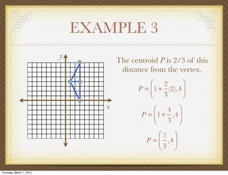EXAMPLE 3
                          y
                                     The centroid P is 2/3 of this
                                      distance from the vertex.
                                               ⎛ 2        ⎞
                                           P = ⎜1 + (2),4 ⎟
                                               ⎝ 3        ⎠
                                 x               ⎛ 4 ⎞
                                             P = ⎜1 + ,4 ⎟
                                                 ⎝ 3 ⎠

                                                  ⎛7 ⎞
                                              P = ⎜ ,4 ⎟
                                                  ⎝3 ⎠


Thursday, March 1, 2012
 