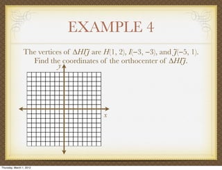 EXAMPLE 4
                 The vertices of ∆HIJ are H(1, 2), I(−3, −3), and J(−5, 1).
                   Find the coordinates of the orthocenter of ∆HIJ.
                            y




                                           x




Thursday, March 1, 2012
 