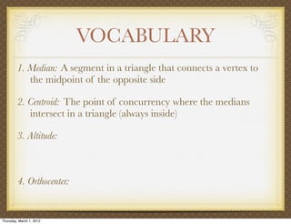 VOCABULARY
         1. Median: A segment in a triangle that connects a vertex to
            the midpoint of the opposite side

         2. Centroid: The point of concurrency where the medians
            intersect in a triangle (always inside)

         3. Altitude:



         4. Orthocenter:


Thursday, March 1, 2012
 