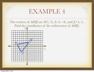EXAMPLE 4
                 The vertices of ∆HIJ are H(1, 2), I(−3, −3), and J(−5, 1).
                   Find the coordinates of the orthocenter of ∆HIJ.
                            y


                                  H
                          J
                                           x
                              I




Thursday, March 1, 2012
 