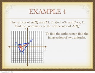 EXAMPLE 4
                 The vertices of ∆HIJ are H(1, 2), I(−3, −3), and J(−5, 1).
                   Find the coordinates of the orthocenter of ∆HIJ.
                            y
                                            To ﬁnd the orthocenter, ﬁnd the
                                             intersection of two altitudes.
                                  H
                          J
                                           x
                              I




Thursday, March 1, 2012
 