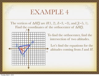 EXAMPLE 4
                 The vertices of ∆HIJ are H(1, 2), I(−3, −3), and J(−5, 1).
                   Find the coordinates of the orthocenter of ∆HIJ.
                            y
                                            To ﬁnd the orthocenter, ﬁnd the
                                             intersection of two altitudes.
                                  H
                          J                    Let’s ﬁnd the equations for the
                                               altitudes coming from I and H.
                                           x
                              I




Thursday, March 1, 2012
 