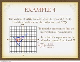 EXAMPLE 4
                 The vertices of ∆HIJ are H(1, 2), I(−3, −3), and J(−5, 1).
                   Find the coordinates of the orthocenter of ∆HIJ.
                            y
                                            To ﬁnd the orthocenter, ﬁnd the
                                             intersection of two altitudes.
                                  H
                          J                    Let’s ﬁnd the equations for the
                                               altitudes coming from I and H.
                                           x
                              I                ( )
                                            m JI =
                                                   1+ 3
                                                   −5 + 3




Thursday, March 1, 2012
 