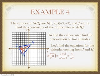 EXAMPLE 4
                 The vertices of ∆HIJ are H(1, 2), I(−3, −3), and J(−5, 1).
                   Find the coordinates of the orthocenter of ∆HIJ.
                            y
                                            To ﬁnd the orthocenter, ﬁnd the
                                             intersection of two altitudes.
                                  H
                          J                    Let’s ﬁnd the equations for the
                                               altitudes coming from I and H.
                                           x
                              I                ( )
                                            m JI =
                                                   1+ 3
                                                         =
                                                           4
                                                   −5 + 3 −2




Thursday, March 1, 2012
 