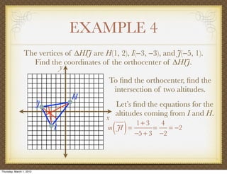 EXAMPLE 4
                 The vertices of ∆HIJ are H(1, 2), I(−3, −3), and J(−5, 1).
                   Find the coordinates of the orthocenter of ∆HIJ.
                            y
                                            To ﬁnd the orthocenter, ﬁnd the
                                             intersection of two altitudes.
                                  H
                          J                    Let’s ﬁnd the equations for the
                                               altitudes coming from I and H.
                                           x
                              I                ( )
                                            m JI =
                                                   1+ 3
                                                         =
                                                           4
                                                   −5 + 3 −2
                                                             = −2




Thursday, March 1, 2012
 