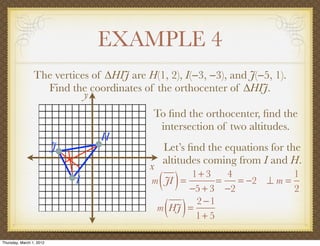 EXAMPLE 4
                 The vertices of ∆HIJ are H(1, 2), I(−3, −3), and J(−5, 1).
                   Find the coordinates of the orthocenter of ∆HIJ.
                            y
                                            To ﬁnd the orthocenter, ﬁnd the
                                             intersection of two altitudes.
                                  H
                          J                    Let’s ﬁnd the equations for the
                                               altitudes coming from I and H.
                                           x
                              I                ( )
                                            m JI =
                                                   1+ 3
                                                         =
                                                           4
                                                   −5 + 3 −2
                                                             = −2 ⊥ m =
                                                                        1
                                                                        2

                                                ( )
                                             m HJ =
                                                    2 −1
                                                    1+ 5

Thursday, March 1, 2012
 