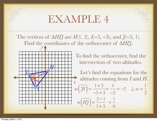 EXAMPLE 4
                 The vertices of ∆HIJ are H(1, 2), I(−3, −3), and J(−5, 1).
                   Find the coordinates of the orthocenter of ∆HIJ.
                            y
                                            To ﬁnd the orthocenter, ﬁnd the
                                             intersection of two altitudes.
                                  H
                          J                    Let’s ﬁnd the equations for the
                                               altitudes coming from I and H.
                                           x
                              I                ( )
                                            m JI =
                                                   1+ 3
                                                         =
                                                   −5 + 3 −2
                                                            4
                                                              = −2 ⊥ m =
                                                                         1
                                                                         2

                                                ( )
                                             m HJ =
                                                    2 −1 1
                                                    1+ 5 6
                                                          =


Thursday, March 1, 2012
 