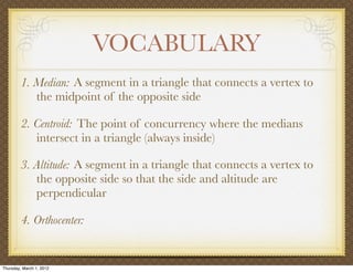 VOCABULARY
         1. Median: A segment in a triangle that connects a vertex to
            the midpoint of the opposite side

         2. Centroid: The point of concurrency where the medians
            intersect in a triangle (always inside)

         3. Altitude: A segment in a triangle that connects a vertex to
            the opposite side so that the side and altitude are
            perpendicular

         4. Orthocenter:


Thursday, March 1, 2012
 