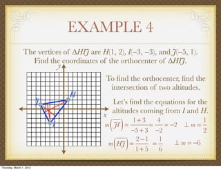 EXAMPLE 4
                 The vertices of ∆HIJ are H(1, 2), I(−3, −3), and J(−5, 1).
                   Find the coordinates of the orthocenter of ∆HIJ.
                            y
                                            To ﬁnd the orthocenter, ﬁnd the
                                             intersection of two altitudes.
                                  H
                          J                    Let’s ﬁnd the equations for the
                                               altitudes coming from I and H.
                                           x
                              I                ( )
                                            m JI =
                                                   1+ 3
                                                         =
                                                   −5 + 3 −2
                                                            4
                                                              = −2 ⊥ m =
                                                                          1
                                                                          2

                                                ( )
                                             m HJ =
                                                    2 −1 1
                                                    1+ 5 6
                                                          =      ⊥ m = −6


Thursday, March 1, 2012
 