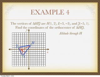 EXAMPLE 4
                 The vertices of ∆HIJ are H(1, 2), I(−3, −3), and J(−5, 1).
                   Find the coordinates of the orthocenter of ∆HIJ.
                            y
                                                    Altitude through H

                                  H
                          J
                                           x
                              I




Thursday, March 1, 2012
 