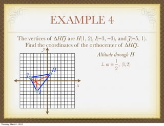 EXAMPLE 4
                 The vertices of ∆HIJ are H(1, 2), I(−3, −3), and J(−5, 1).
                   Find the coordinates of the orthocenter of ∆HIJ.
                            y
                                                    Altitude through H
                                                           1
                                                      ⊥ m = , (1,2)
                                  H                        2
                          J
                                           x
                              I




Thursday, March 1, 2012
 