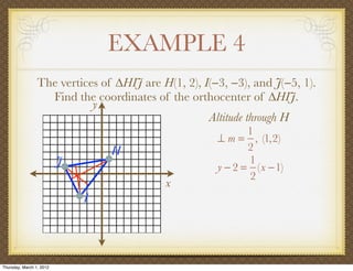 EXAMPLE 4
                 The vertices of ∆HIJ are H(1, 2), I(−3, −3), and J(−5, 1).
                   Find the coordinates of the orthocenter of ∆HIJ.
                            y
                                                    Altitude through H
                                                             1
                                                      ⊥ m = , (1,2)
                                  H                          2
                          J                                  1
                                                      y − 2 = (x −1)
                                                             2
                                           x
                              I




Thursday, March 1, 2012
 