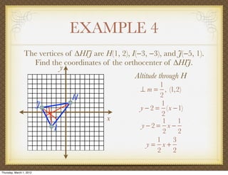 EXAMPLE 4
                 The vertices of ∆HIJ are H(1, 2), I(−3, −3), and J(−5, 1).
                   Find the coordinates of the orthocenter of ∆HIJ.
                            y
                                                    Altitude through H
                                                             1
                                                      ⊥ m = , (1,2)
                                  H                          2
                          J                                   1
                                                      y − 2 = (x −1)
                                                              2
                                           x                  1    1
                              I                       y−2= x −
                                                              2    2
                                                            1    3
                                                        y= x+
                                                            2    2

Thursday, March 1, 2012
 