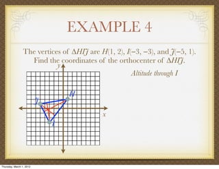 EXAMPLE 4
                 The vertices of ∆HIJ are H(1, 2), I(−3, −3), and J(−5, 1).
                   Find the coordinates of the orthocenter of ∆HIJ.
                            y
                                                     Altitude through I

                                  H
                          J
                                           x
                              I




Thursday, March 1, 2012
 