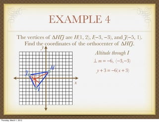 EXAMPLE 4
                 The vertices of ∆HIJ are H(1, 2), I(−3, −3), and J(−5, 1).
                   Find the coordinates of the orthocenter of ∆HIJ.
                            y
                                                     Altitude through I
                                                    ⊥ m = −6, (−3,−3)
                                  H                   y + 3 = −6(x + 3)
                          J
                                           x
                              I




Thursday, March 1, 2012
 