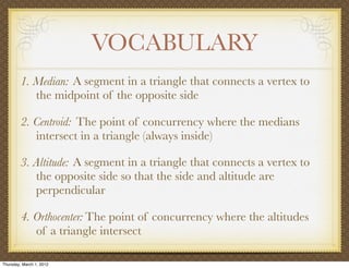 VOCABULARY
         1. Median: A segment in a triangle that connects a vertex to
            the midpoint of the opposite side

         2. Centroid: The point of concurrency where the medians
            intersect in a triangle (always inside)

         3. Altitude: A segment in a triangle that connects a vertex to
            the opposite side so that the side and altitude are
            perpendicular

         4. Orthocenter: The point of concurrency where the altitudes
            of a triangle intersect

Thursday, March 1, 2012
 