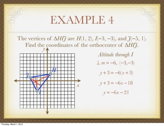 EXAMPLE 4
                 The vertices of ∆HIJ are H(1, 2), I(−3, −3), and J(−5, 1).
                   Find the coordinates of the orthocenter of ∆HIJ.
                            y
                                                     Altitude through I
                                                    ⊥ m = −6, (−3,−3)
                                  H                   y + 3 = −6(x + 3)
                          J
                                           x          y + 3 = −6x −18
                              I                        y = −6x − 21




Thursday, March 1, 2012
 