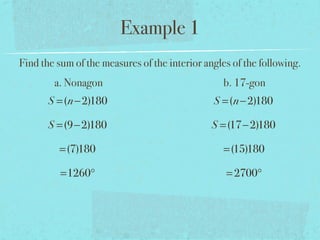 Example 1
Find the sum of the measures of the interior angles of the following.
a. Nonagon b. 17-gon
S =(n−2)180
S =(9−2)180
=(7)180
=1260°
S =(n−2)180
S =(17−2)180
=(15)180
=2700°
 