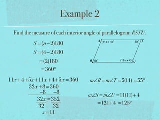 Example 2
Find the measure of each interior angle of parallelogram RSTU.
S =(n−2)180
S =(4−2)180
=(2)180
=360°
11x +4+5x +11x +4+5x =360
32x +8=360
−8 −8
32x =352
32 32
x =11
m∠R = m∠T =5(11) =55°
m∠S = m∠U =11(11)+4
=121+4 =125°
 