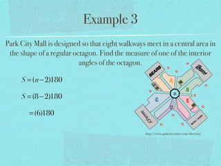 Example 3
Park City Mall is designed so that eight walkways meet in a central area in
the shape of a regular octagon. Find the measure of one of the interior
angles of the octagon.
S =(n−2)180
S =(8−2)180
=(6)180
http://www.parkcitycenter.com/directory
 