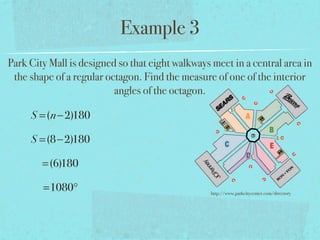Example 3
Park City Mall is designed so that eight walkways meet in a central area in
the shape of a regular octagon. Find the measure of one of the interior
angles of the octagon.
S =(n−2)180
S =(8−2)180
=(6)180
=1080° http://www.parkcitycenter.com/directory
 