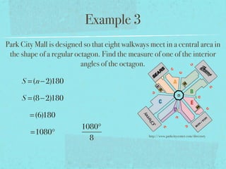 Example 3
Park City Mall is designed so that eight walkways meet in a central area in
the shape of a regular octagon. Find the measure of one of the interior
angles of the octagon.
S =(n−2)180
S =(8−2)180
=(6)180
=1080°
1080°
8 http://www.parkcitycenter.com/directory
 