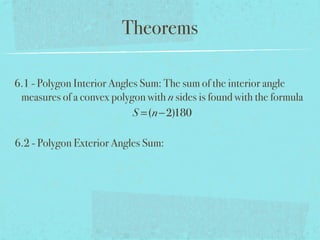 Theorems
6.1 - Polygon Interior Angles Sum: The sum of the interior angle
measures of a convex polygon with n sides is found with the formula
S =(n−2)180
6.2 - Polygon Exterior Angles Sum:
 