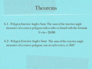 Theorems
6.1 - Polygon Interior Angles Sum: The sum of the interior angle
measures of a convex polygon with n sides is found with the formula
S =(n−2)180
6.2 - Polygon Exterior Angles Sum: The sum of the exterior angle
measures of a convex polygon, one at each vertex, is 360°
 