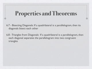 Properties and Theorems
6.7 - Bisecting Diagonals: If a quadrilateral is a parallelogram, then its
diagonals bisect each other
6.8 - Triangles from Diagonals: If a quadrilateral is a parallelogram, then
each diagonal separates the parallelogram into two congruent
triangles
 
