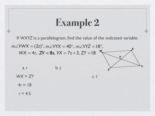 Example 2
If WXYZ is a parallelogram, ﬁnd the value of the indicated variable.
m∠VWX = (2t)°, m∠VYX = 40°, m∠VYZ =18°,
WX = 4r, ZV = 8s, VX = 7s + 3, ZY =18
a. r
WX = ZY
4r = 18
r = 4.5
b. s
c. t
 