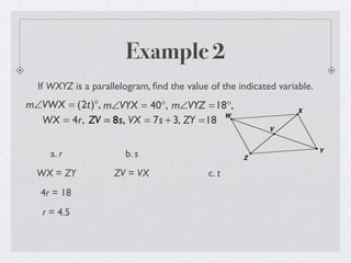 Example 2
If WXYZ is a parallelogram, ﬁnd the value of the indicated variable.
m∠VWX = (2t)°, m∠VYX = 40°, m∠VYZ =18°,
WX = 4r, ZV = 8s, VX = 7s + 3, ZY =18
a. r
WX = ZY
4r = 18
r = 4.5
b. s
ZV = VX c. t
 
