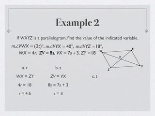 Example 2
If WXYZ is a parallelogram, ﬁnd the value of the indicated variable.
m∠VWX = (2t)°, m∠VYX = 40°, m∠VYZ =18°,
WX = 4r, ZV = 8s, VX = 7s + 3, ZY =18
a. r
WX = ZY
4r = 18
r = 4.5
b. s
ZV = VX
8s = 7s + 3
s = 3
c. t
 
