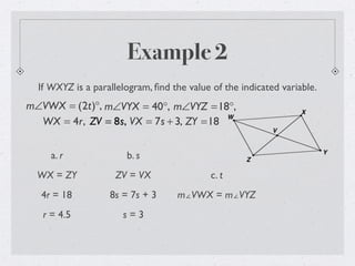 Example 2
If WXYZ is a parallelogram, ﬁnd the value of the indicated variable.
m∠VWX = (2t)°, m∠VYX = 40°, m∠VYZ =18°,
WX = 4r, ZV = 8s, VX = 7s + 3, ZY =18
a. r
WX = ZY
4r = 18
r = 4.5
b. s
ZV = VX
8s = 7s + 3
s = 3
c. t
m∠VWX = m∠VYZ
 