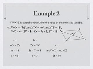 Example 2
If WXYZ is a parallelogram, ﬁnd the value of the indicated variable.
m∠VWX = (2t)°, m∠VYX = 40°, m∠VYZ =18°,
WX = 4r, ZV = 8s, VX = 7s + 3, ZY =18
a. r
WX = ZY
4r = 18
r = 4.5
b. s
ZV = VX
8s = 7s + 3
s = 3
c. t
m∠VWX = m∠VYZ
2t = 18
 