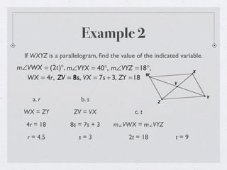 Example 2
If WXYZ is a parallelogram, ﬁnd the value of the indicated variable.
m∠VWX = (2t)°, m∠VYX = 40°, m∠VYZ =18°,
WX = 4r, ZV = 8s, VX = 7s + 3, ZY =18
a. r
WX = ZY
4r = 18
r = 4.5
b. s
ZV = VX
8s = 7s + 3
s = 3
c. t
m∠VWX = m∠VYZ
2t = 18 t = 9
 