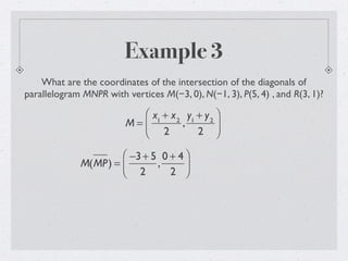 Example 3
What are the coordinates of the intersection of the diagonals of
parallelogram MNPR with vertices M(−3, 0), N(−1, 3), P(5, 4) , and R(3, 1)?
M =
x1
+ x2
2
,
y1
+ y2
2
⎛
⎝
⎜
⎞
⎠
⎟
M(MP) =
−3+ 5
2
,
0 + 4
2
⎛
⎝⎜
⎞
⎠⎟
 
