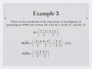 Example 3
What are the coordinates of the intersection of the diagonals of
parallelogram MNPR with vertices M(−3, 0), N(−1, 3), P(5, 4) , and R(3, 1)?
M =
x1
+ x2
2
,
y1
+ y2
2
⎛
⎝
⎜
⎞
⎠
⎟
M(MP) =
−3+ 5
2
,
0 + 4
2
⎛
⎝⎜
⎞
⎠⎟ =
2
2
,
4
2
⎛
⎝⎜
⎞
⎠⎟ = 1,2( )
M(NR) =
−1+ 3
2
,
3+1
2
⎛
⎝⎜
⎞
⎠⎟
 