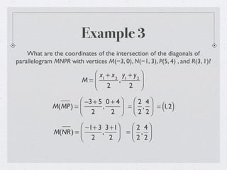 Example 3
What are the coordinates of the intersection of the diagonals of
parallelogram MNPR with vertices M(−3, 0), N(−1, 3), P(5, 4) , and R(3, 1)?
M =
x1
+ x2
2
,
y1
+ y2
2
⎛
⎝
⎜
⎞
⎠
⎟
M(MP) =
−3+ 5
2
,
0 + 4
2
⎛
⎝⎜
⎞
⎠⎟ =
2
2
,
4
2
⎛
⎝⎜
⎞
⎠⎟ = 1,2( )
M(NR) =
−1+ 3
2
,
3+1
2
⎛
⎝⎜
⎞
⎠⎟ =
2
2
,
4
2
⎛
⎝⎜
⎞
⎠⎟
 