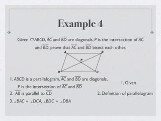 Example 4
Given ABCD, AC and BD are diagonals, P is the intersection of AC
and BD, prove that AC and BD bisect each other.
1. ABCD is a parallelogram, AC and BD are diagonals,
P is the intersection of AC and BD
1. Given
2. Deﬁnition of parallelogram
3. ∠BAC ≅ ∠DCA, ∠BDC ≅ ∠DBA
2. AB is parallel to CD
 