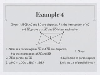 Example 4
Given ABCD, AC and BD are diagonals, P is the intersection of AC
and BD, prove that AC and BD bisect each other.
1. ABCD is a parallelogram, AC and BD are diagonals,
P is the intersection of AC and BD
1. Given
2. Deﬁnition of parallelogram
3. ∠BAC ≅ ∠DCA, ∠BDC ≅ ∠DBA
2. AB is parallel to CD
3.Alt. int. ∠’s of parallel lines ≅
 