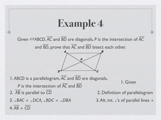 Example 4
Given ABCD, AC and BD are diagonals, P is the intersection of AC
and BD, prove that AC and BD bisect each other.
1. ABCD is a parallelogram, AC and BD are diagonals,
P is the intersection of AC and BD
1. Given
2. Deﬁnition of parallelogram
3. ∠BAC ≅ ∠DCA, ∠BDC ≅ ∠DBA
2. AB is parallel to CD
3.Alt. int. ∠’s of parallel lines ≅
4. AB ≅ CD
 