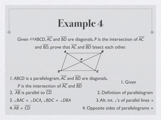 Example 4
Given ABCD, AC and BD are diagonals, P is the intersection of AC
and BD, prove that AC and BD bisect each other.
1. ABCD is a parallelogram, AC and BD are diagonals,
P is the intersection of AC and BD
1. Given
2. Deﬁnition of parallelogram
3. ∠BAC ≅ ∠DCA, ∠BDC ≅ ∠DBA
2. AB is parallel to CD
3.Alt. int. ∠’s of parallel lines ≅
4. AB ≅ CD 4. Opposite sides of parallelograms ≅
 
