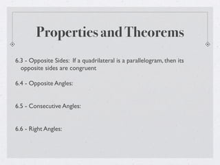 Properties and Theorems
6.3 - Opposite Sides: If a quadrilateral is a parallelogram, then its
opposite sides are congruent
6.4 - Opposite Angles:
6.5 - Consecutive Angles:
6.6 - Right Angles:
 
