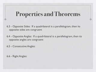 Properties and Theorems
6.3 - Opposite Sides: If a quadrilateral is a parallelogram, then its
opposite sides are congruent
6.4 - Opposite Angles: If a quadrilateral is a parallelogram, then its
opposite angles are congruent
6.5 - Consecutive Angles:
6.6 - Right Angles:
 