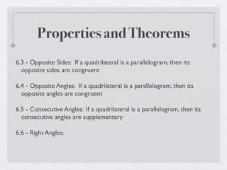 Properties and Theorems
6.3 - Opposite Sides: If a quadrilateral is a parallelogram, then its
opposite sides are congruent
6.4 - Opposite Angles: If a quadrilateral is a parallelogram, then its
opposite angles are congruent
6.5 - Consecutive Angles: If a quadrilateral is a parallelogram, then its
consecutive angles are supplementary
6.6 - Right Angles:
 
