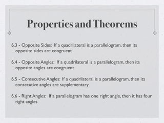 Properties and Theorems
6.3 - Opposite Sides: If a quadrilateral is a parallelogram, then its
opposite sides are congruent
6.4 - Opposite Angles: If a quadrilateral is a parallelogram, then its
opposite angles are congruent
6.5 - Consecutive Angles: If a quadrilateral is a parallelogram, then its
consecutive angles are supplementary
6.6 - Right Angles: If a parallelogram has one right angle, then it has four
right angles
 